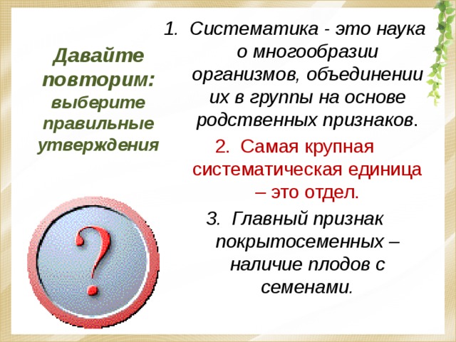 Давайте повторим: выберите правильные утверждения Систематика - это наука о многообразии организмов, объединении их в группы на основе родственных признаков . Самая крупная систематическая единица – это отдел. Главный признак покрытосеменных – наличие плодов с семенами. 