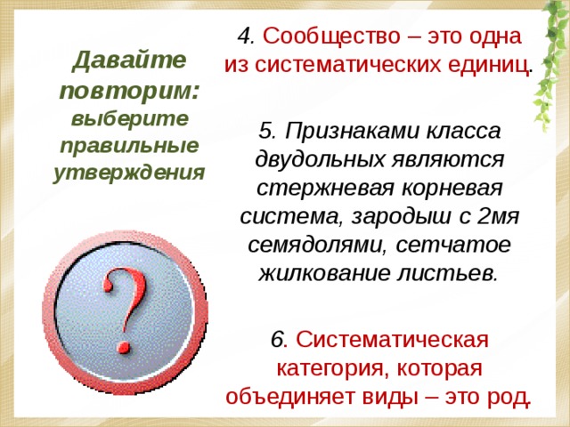 Давайте повторим: выберите правильные утверждения 4. Сообщество – это одна из систематических единиц . 5. Признаками класса двудольных являются стержневая корневая система, зародыш с 2мя семядолями, сетчатое жилкование листьев.  6 . Систематическая категория, которая объединяет виды – это род. 