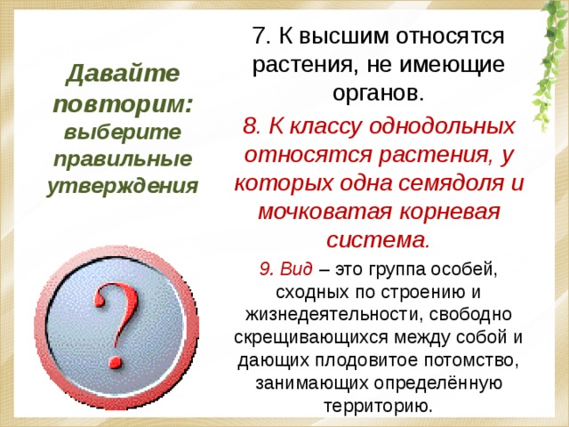 Давайте повторим: выберите правильные утверждения 7. К высшим относятся растения, не имеющие органов. 8. К классу однодольных относятся растения, у которых одна семядоля и мочковатая корневая система. 9. Вид  – это группа особей, сходных по строению и жизнедеятельности, свободно скрещивающихся между собой и дающих плодовитое потомство, занимающих определённую территорию. 