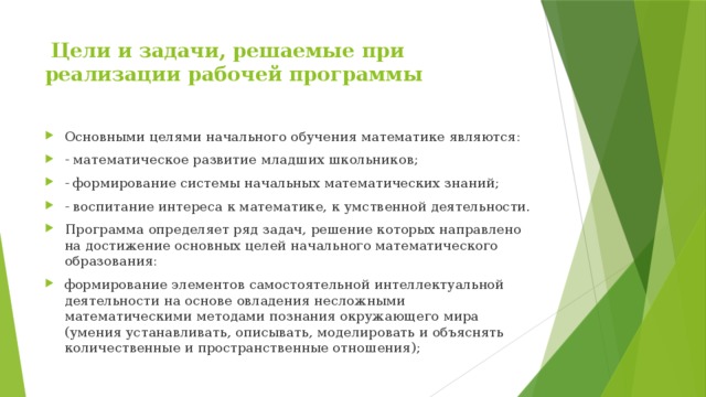  Цели и задачи, решаемые при реализации рабочей программы   Основными целями начального обучения математике являются: - математическое развитие младших школьников; - формирование системы начальных математических знаний; - воспитание интереса к математике, к умственной деятельности. Программа определяет ряд задач, решение которых направлено на достижение основных целей начального математического образования: формирование элементов самостоятельной интеллектуальной деятельности на основе овладения несложными математическими методами познания окружающего мира (умения устанавливать, описывать, моделировать и объяснять количественные и пространственные отношения); 