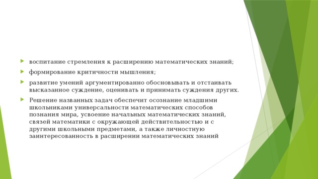 воспитание стремления к расширению математических знаний; формирование критичности мышления; развитие умений аргументированно обосновывать и отстаивать высказанное суждение, оценивать и принимать суждения других. Решение названных задач обеспечит осознание младшими школьниками универсальности математических способов познания мира, усвоение начальных математических знаний, связей математики с окружающей действительностью и с другими школьными предметами, а также личностную заинтересованность в расширении математических знаний 