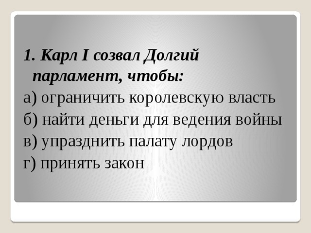 1. Карл I созвал Долгий парламент, чтобы: а) ограничить королевскую власть б) найти деньги для ведения войны в) упразднить палату лордов г) принять закон 