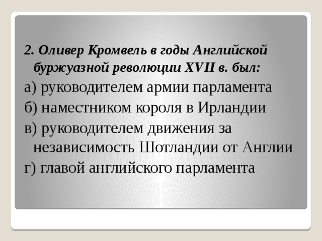  2. Оливер Кромвель в годы Английской буржуазной революции XVII в. был: а) руководителем армии парламента б) наместником короля в Ирландии в) руководителем движения за независимость Шотландии от Англии г) главой английского парламента 