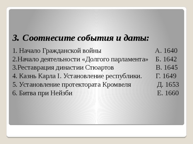  3 . Соотнесите события и даты: 1. Начало Гражданской войны А. 1640 2.Начало деятельности «Долгого парламента» Б. 1642 3.Реставрация династии Стюартов В. 1645 4. Казнь Карла I. Установление республики. Г. 1649 5. Установление протектората Кромвеля Д. 1653 6. Битва при Нейзби Е. 1660 