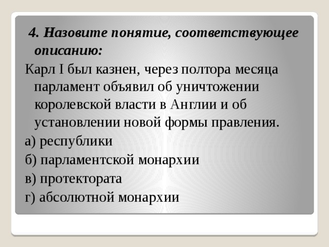   4. Назовите понятие, соответствующее описанию: Карл I был казнен, через полтора месяца парламент объявил об уничтожении королевской власти в Англии и об установлении новой формы правления. а) республики б) парламентской монархии в) протектората г) абсолютной монархии 