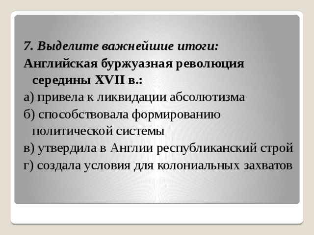  7. Выделите важнейшие итоги: Английская буржуазная революция середины XVII в.: а) привела к ликвидации абсолютизма б) способствовала формированию политической системы в) утвердила в Англии республиканский строй г) создала условия для колониальных захватов 
