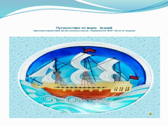    Путешествие по морю Знаний  Приготовила презентацию учитель начальных классов : Скорнякова Н.В. МБОУ «СШ им. Д. Сидорова»  