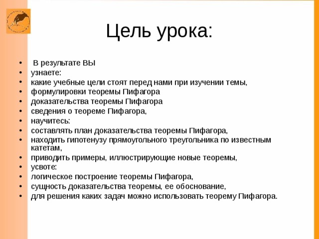  В результате ВЫ узнаете: какие учебные цели стоят перед нами при изучении темы, формулировки теоремы Пифагора доказательства теоремы Пифагора сведения о теореме Пифагора, научитесь: составлять план доказательства теоремы Пифагора, находить гипотенузу прямоугольного треугольника по известным катетам, приводить примеры, иллюстрирующие новые теоремы, усвоте: логическое построение теоремы Пифагора, сущность доказательства теоремы, ее обоснование, для решения каких задач можно использовать теорему Пифагора. 