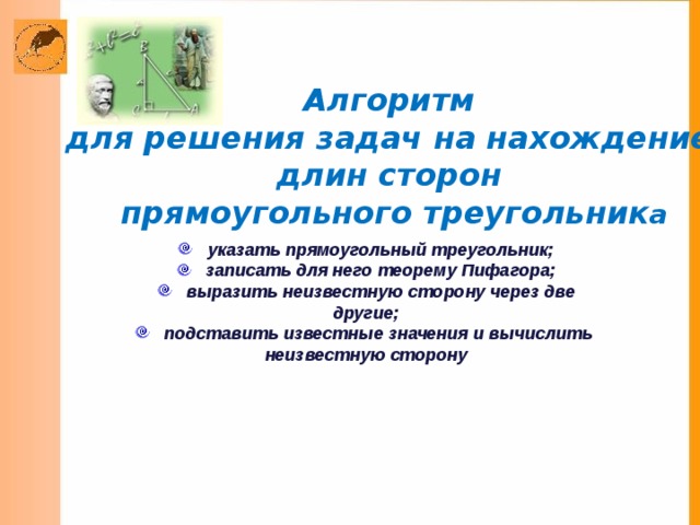 Алгоритм для решения задач на нахождение длин сторон прямоугольного треугольник а указать прямоугольный треугольник;  записать для него теорему Пифагора;  выразить неизвестную сторону через две другие;  подставить известные значения и вычислить неизвестную сторону  