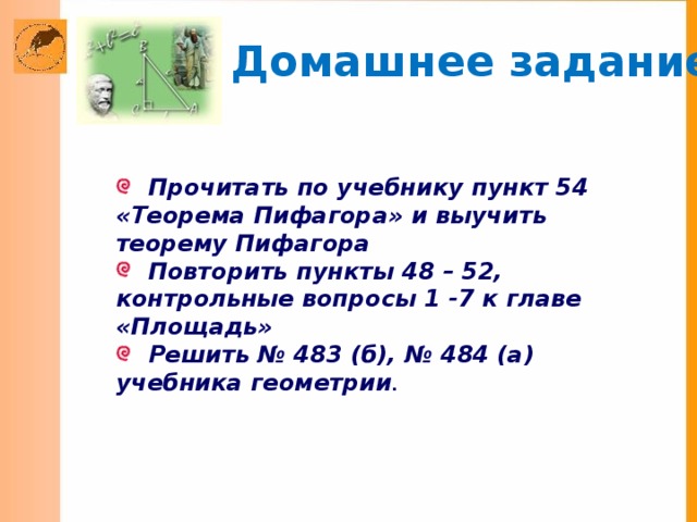 Домашнее задание:  Прочитать по учебнику пункт 54 «Теорема Пифагора» и выучить теорему Пифагора  Повторить пункты 48 – 52, контрольные вопросы 1 -7 к главе «Площадь»  Решить № 483 (б), № 484 (а) учебника геометрии .  