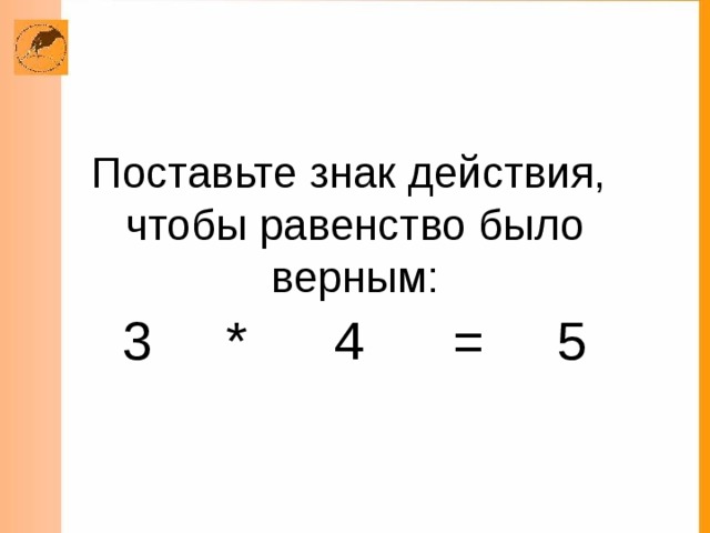 Поставьте знак действия,  чтобы равенство было верным: 3 * 4 = 5 