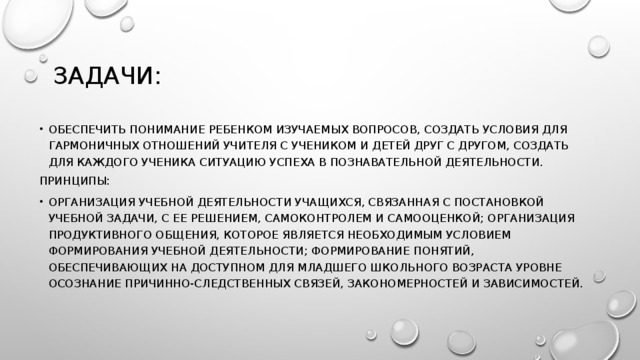 Задачи: обеспечить понимание ребенком изучаемых вопросов, создать условия для гармоничных отношений учителя с учеником и детей друг с другом, создать для каждого ученика ситуацию успеха в познавательной деятельности. Принципы: организация учебной деятельности учащихся, связанная с постановкой учебной задачи, с ее решением, самоконтролем и самооценкой; организация продуктивного общения, которое является необходимым условием формирования учебной деятельности; формирование понятий, обеспечивающих на доступном для младшего школьного возраста уровне осознание причинно-следственных связей, закономерностей и зависимостей. 