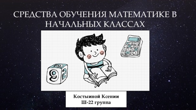 СРЕДСТВА ОБУЧЕНИЯ МАТЕМАТИКЕ В НАЧАЛЬНЫХ КЛАССАХ Костыиной Ксении  Ш-22 группа 