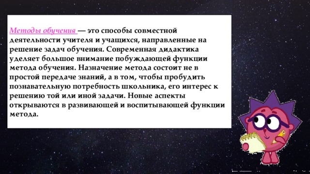  Методы обучения — это способы совместной деятельности учителя и учащихся, направленные на решение задач обучения. Современная дидактика уделяет большое внимание побуждающей функции метода обучения. Назначение метода состоит не в простой передаче знаний, а в том, чтобы пробудить познавательную потребность школьника, его интерес к решению той или иной задачи. Новые аспекты открываются в развивающей и воспитывающей функции метода. 