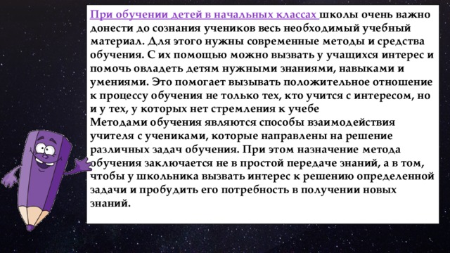 При обучении детей в начальных классах школы очень важно донести до сознания учеников весь необходимый учебный материал. Для этого нужны современные методы и средства обучения. С их помощью можно вызвать у учащихся интерес и помочь овладеть детям нужными знаниями, навыками и умениями. Это помогает вызывать положительное отношение к процессу обучения не только тех, кто учится с интересом, но и у тех, у которых нет стремления к учебе Методами обучения являются способы взаимодействия учителя с учениками, которые направлены на решение различных задач обучения. При этом назначение метода обучения заключается не в простой передаче знаний, а в том, чтобы у школьника вызвать интерес к решению определенной задачи и пробудить его потребность в получении новых знаний. 