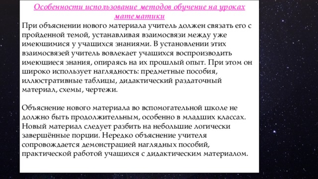 Особенности использование методов обучение на уроках математики При объяснении нового материала учитель должен связать его с пройденной темой, устанавливая взаимосвязи между уже имеющимися у учащихся знаниями. В установлении этих взаимосвязей учитель вовлекает учащихся воспроизводить имеющиеся знания, опираясь на их прошлый опыт. При этом он широко использует наглядность: предметные пособия, иллюстративные таблицы, дидактический раздаточный материал, схемы, чертежи. Объяснение нового материала во вспомогательной школе не должно быть продолжительным, особенно в младших классах. Новый материал следует разбить на небольшие логически завершённые порции. Нередко объяснение учителя сопровождается демонстрацией наглядных пособий, практической работой учащихся с дидактическим материалом. 