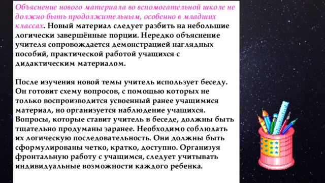 Объяснение нового материала во вспомогательной школе не должно быть продолжительным, особенно в младших классах . Новый материал следует разбить на небольшие логически завершённые порции. Нередко объяснение учителя сопровождается демонстрацией наглядных пособий, практической работой учащихся с дидактическим материалом.  После изучения новой темы учитель использует беседу. Он готовит схему вопросов, с помощью которых не только воспроизводится усвоенный ранее учащимися материал, но организуется наблюдение учащихся. Вопросы, которые ставит учитель в беседе, должны быть тщательно продуманы заранее. Необходимо соблюдать их логическую последовательность. Они должны быть сформулированы четко, кратко, доступно. Организуя фронтальную работу с учащимся, следует учитывать индивидуальные возможности каждого ребенка. 
