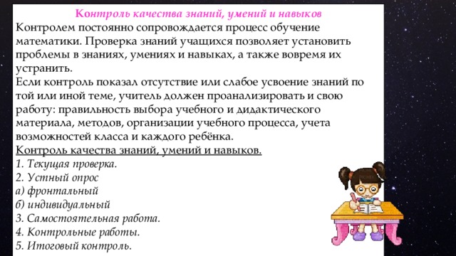 Ко нтроль качества знаний, умений и навыков Контролем постоянно сопровождается процесс обучение математики. Проверка знаний учащихся позволяет установить проблемы в знаниях, умениях и навыках, а также вовремя их устранить. Если контроль показал отсутствие или слабое усвоение знаний по той или иной теме, учитель должен проанализировать и свою работу: правильность выбора учебного и дидактического материала, методов, организации учебного процесса, учета возможностей класса и каждого ребёнка. Контроль качества знаний, умений и навыков. 1. Текущая проверка. 2. Устный опрос а) фронтальный б) индивидуальный 3. Самостоятельная работа. 4. Контрольные работы. 5. Итоговый контроль.    