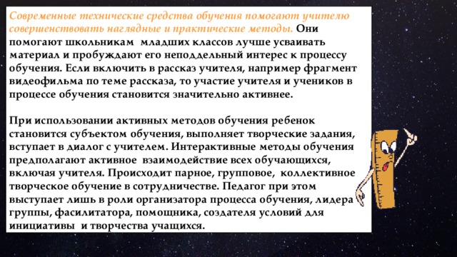 Современные технические средства обучения помогают учителю совершенствовать наглядные и практические методы. Они помогают школьникам младших классов лучше усваивать материал и пробуждают его неподдельный интерес к процессу обучения. Если включить в рассказ учителя, например фрагмент видеофильма по теме рассказа, то участие учителя и учеников в процессе обучения становится значительно активнее.  При использовании активных методов обучения ребенок становится субъектом обучения, выполняет творческие задания, вступает в диалог с учителем. Интерактивные методы обучения предполагают активное взаимодействие всех обучающихся, включая учителя. Происходит парное, групповое, коллективное творческое обучение в сотрудничестве. Педагог при этом выступает лишь в роли организатора процесса обучения, лидера группы, фасилитатора, помощника, создателя условий для инициативы и творчества учащихся. 