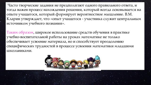  Часто творческие задания не предполагают одного правильного ответа, и тогда важен процесс нахождения решения, который всегда основывается на опыте учащегося, который формирует вероятностное мышление. В.М. Кларин утверждает, что «опыт учащегося - участника служит центральным источником учебного познания». Таким образом , широкое использование средств обучения в практике учебно-воспитательной работы на уроках математике не только обеспечивает усвоение материала, но и способствует преодолению специфических трудностей в процессе усвоения математики младшими школьниками. 