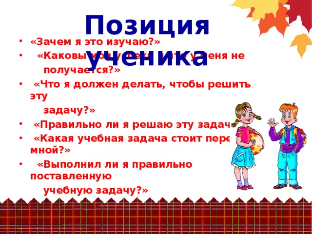 Позиция  ученика «Зачем я это изучаю?»   «Каковы мои успехи и что у меня не  получается?»  «Что я должен делать, чтобы решить эту  задачу?»  «Правильно ли я решаю эту задачу?»  «Какая учебная задача стоит передо мной?»  «Выполнил ли я правильно поставленную  учебную задачу?»  