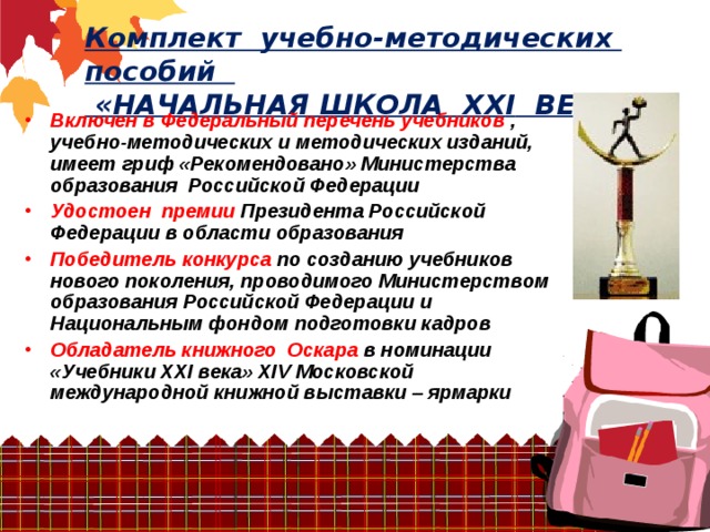 Комплект учебно-методических пособий  «НАЧАЛЬНАЯ ШКОЛА ХХ I ВЕКА» Включен в Федеральный перечень учебников , учебно-методических и методических изданий, имеет гриф «Рекомендовано» Министерства образования Российской Федерации Удостоен премии Президента Российской Федерации в области образования Победитель конкурса по созданию учебников нового поколения, проводимого Министерством образования Российской Федерации и Национальным фондом подготовки кадров Обладатель книжного Оскара в номинации «Учебники ХХI века» XIV Московской международной книжной выставки – ярмарки   