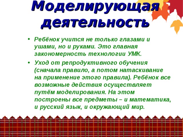 Моделирующая деятельность  Ребёнок учится не только глазами и ушами, но и руками. Это главная закономерность технологии УМК. Уход от репродуктивного обучения (сначала правило, а потом натаскивание на применение этого правила). Ребёнок все возможные действия осуществляет путём моделирования. На этом построены все предметы – и математика, и русский язык, и окружающий мир.  