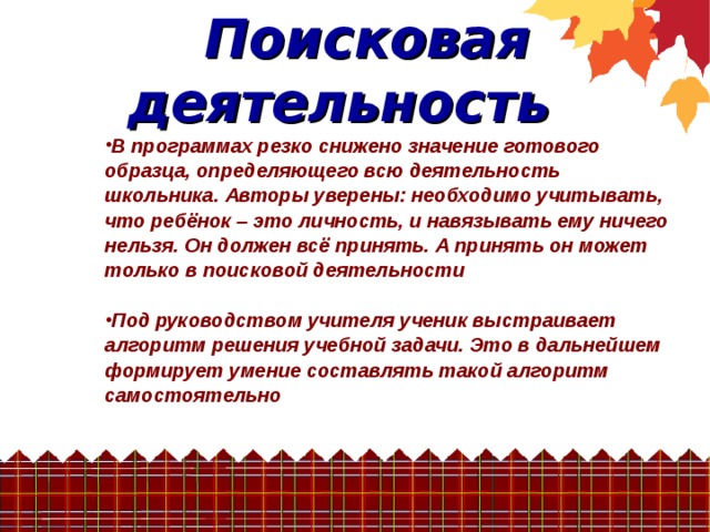   Поисковая деятельность В программах резко снижено значение готового образца, определяющего всю деятельность школьника. Авторы уверены: необходимо учитывать, что ребёнок – это личность, и навязывать ему ничего нельзя. Он должен всё принять. А принять он может только в поисковой деятельности  Под руководством учителя ученик выстраивает алгоритм решения учебной задачи. Это в дальнейшем формирует умение составлять такой алгоритм самостоятельно 