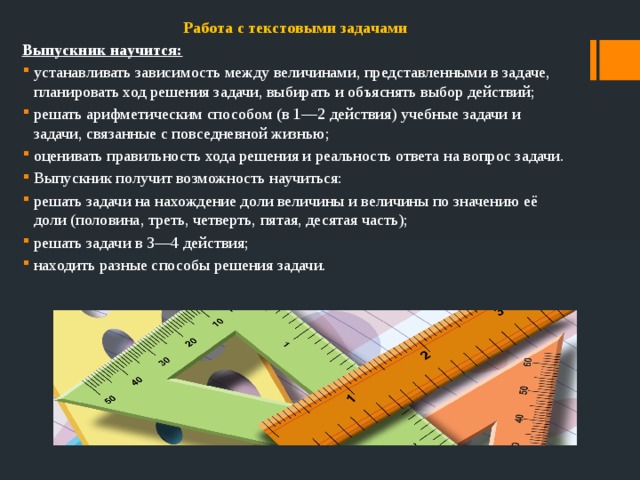 Работа с текстовыми задачами Выпускник научится: устанавливать зависимость между величинами, представленными в задаче, планировать ход решения задачи, выбирать и объяснять выбор действий; решать арифметическим способом (в 1—2 действия) учебные задачи и задачи, связанные с повседневной жизнью; оценивать правильность хода решения и реальность ответа на вопрос задачи. Выпускник получит возможность научиться: решать задачи на нахождение доли величины и величины по значению её доли (половина, треть, четверть, пятая, десятая часть); решать задачи в 3—4 действия; находить разные способы решения задачи. 