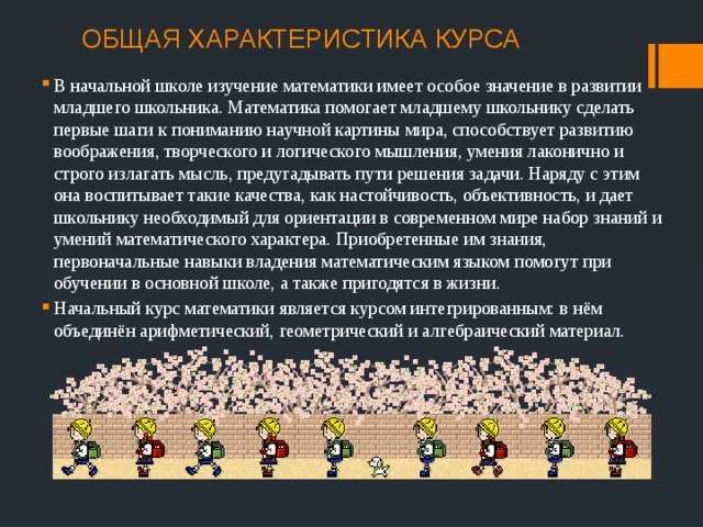ОБЩАЯ ХАРАКТЕРИСТИКА КУРСА   В начальной школе изучение математики имеет особое значение в развитии младшего школьника. Математика помогает младшему школьнику сделать первые шаги к пониманию научной картины мира, способствует развитию воображения, творческого и логического мышления, умения лаконично и строго излагать мысль, предугадывать пути решения задачи. Наряду с этим она воспитывает такие качества, как настойчивость, объективность, и дает школьнику необходимый для ориентации в современном мире набор знаний и умений математического характера. Приобретенные им знания, первоначальные навыки владения математическим языком помогут при обучении в основной школе, а также пригодятся в жизни. Начальный курс математики является курсом интегрированным: в нём объединён арифметический, геометрический и алгебраический материал. 