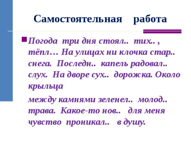 Самостоятельная работа Погода  три дня стоял..  тих.. , тёпл… На улицах ни клочка стар..  снега. Последн..  капель радовал.. слух. На дворе сух..  дорожка. Около крыльца  между камнями зеленел..  молод.. трава.  Какое-то нов..   для меня чувство проникал..   в душу.  
