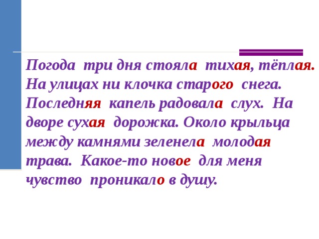 Погода  три дня стоял а   тих ая , тёпл ая. На улицах ни клочка стар ого   снега. Последн яя   капель радовал а слух. На дворе сух ая   дорожка. Около крыльца между камнями зеленел а   молод ая трава.  Какое-то нов ое   для меня чувство проникал о  в душу. 