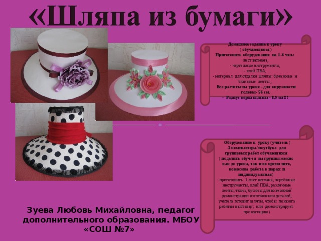 Домашнее задание к уроку ( обучающиеся) Приготовить оборудование на 1-4 чел.: лист ватмана,  - чертежные инструменты,  - клей ПВА,  - материал для отделки шляпы: бумажные и тканевые ленты ,   Все расчеты на уроке - для окружности головы- 56 см.  Радиус верха шляпы - 8,9 см!!! Оборудование к уроку (учитель) -3 компьютера/ ноутбука для групповых работ обучающихся ( поделить обуч-ся на группы можно как до урока, так и во время него, возможна работа в парах и индивидуальная) приготовить 1 лист ватмана, чертёжные инструменты, клей ПВА, различные ленты, ткань, бусины для возможной демонстрации изготовления деталей, учитель готовит шляпы, чтобы показать ребятам выставку; или демонстрирует презентацию)   Зуева Любовь Михайловна, педагог дополнительного образования. МБОУ «СОШ №7» 