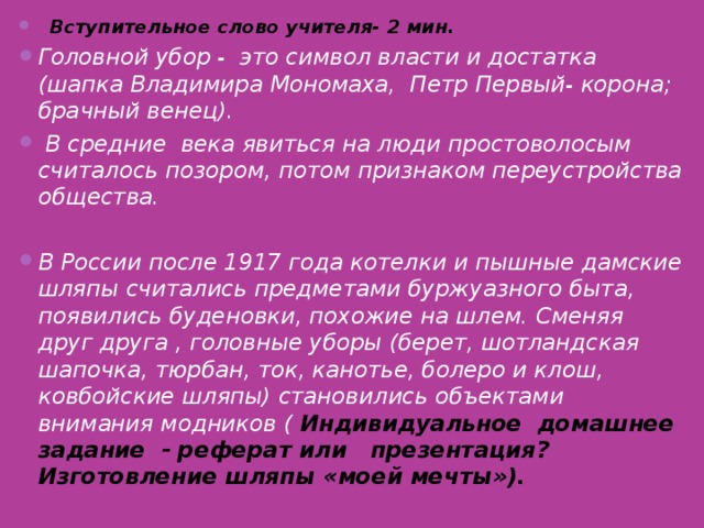 Вступительное слово учителя- 2 мин. Головной убор - это символ власти и достатка (шапка Владимира Мономаха, Петр Первый- корона; брачный венец).  В средние века явиться на люди простоволосым считалось позором, потом признаком переустройства общества.  В России после 1917 года котелки и пышные дамские шляпы считались предметами буржуазного быта, появились буденовки, похожие на шлем. Сменяя друг друга , головные уборы (берет, шотландская шапочка, тюрбан, ток, канотье, болеро и клош, ковбойские шляпы) становились объектами внимания модников ( Индивидуальное домашнее задание - реферат или презентация ? Изготовление шляпы «моей мечты»).    