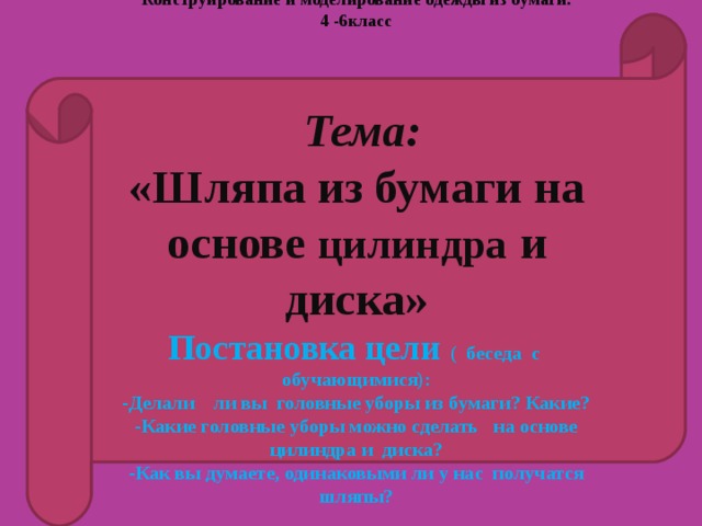 Конструирование и моделирование одежды из бумаги.  4 -6класс       Тема: «Шляпа из бумаги на основе цилиндра и диска»  Постановка цели ( беседа с обучающимися): Делали ли вы головные уборы из бумаги? Какие? -Какие головные уборы можно сделать на основе цилиндра и диска? -Как вы думаете, одинаковыми ли у нас получатся шляпы?    