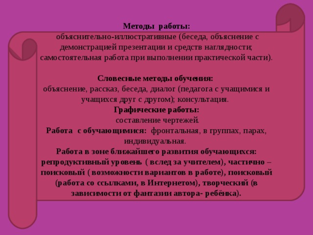Методы работы:  объяснительно-иллюстративные (беседа, объяснение с демонстрацией презентации и средств наглядности; самостоятельная работа при выполнении практической части).  Словесные методы обучения: объяснение, рассказ, беседа, диалог (педагога с учащимися и учащихся друг с другом); консультация.  Графические работы:  составление чертежей. Работа с обучающимися: фронтальная, в группах, парах, индивидуальная. Работа в зоне ближайшего развития обучающихся: репродуктивный уровень ( вслед за учителем), частично –поисковый ( возможности вариантов в работе), поисковый (работа со ссылками, в Интернетом), творческий (в зависимости от фантазии автора- ребёнка).   