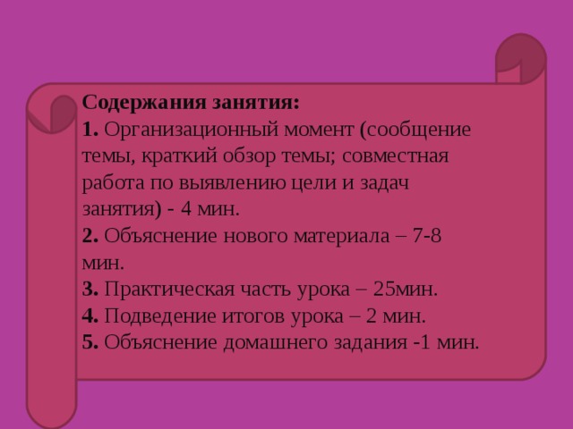 Содержания занятия:  1. Организационный момент (сообщение темы, краткий обзор темы; совместная работа по выявлению цели и задач занятия) - 4 мин.  2. Объяснение нового материала – 7-8 мин.  3. Практическая часть урока – 25мин. 4. Подведение итогов урока – 2 мин.  5. Объяснение домашнего задания -1 мин.   