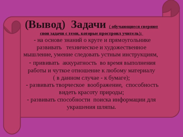 (Вывод) Задачи ( обучающиеся сверяют свои задачи с теми, которые простроил учитель):  - на основе знаний о круге и прямоугольнике развивать   техническое и художественное мышление, умение следовать устным инструкциям,  -  прививать аккуратность во время выполнения работы и чуткое отношение к любому материалу ( в данном случае - к бумаге);  - развивать творческое воображение, способность видеть красоту природы; - развивать способности поиска информации для украшения шляпы.   