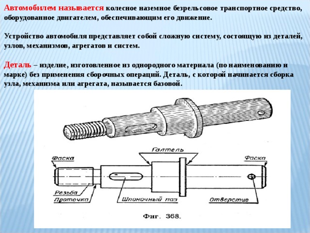 Автомобилем называется колесное наземное безрельсовое транспортное средство, оборудованное двигателем, обеспечивающим его движение.  Устройство автомобиля представляет собой сложную систему, состоящую из деталей, узлов, механизмов, агрегатов и систем. Деталь  – изделие, изготовленное из однородного материала (по наименованию и марке) без применения сборочных операций. Деталь, с которой начинается сборка узла, механизма или агрегата, называется базовой.  