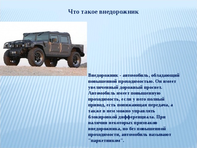 Что такое внедорожник Внедорожник - автомобиль, обладающий повышенной проходимостью. Он имеет увеличенный дорожный просвет. Автомобиль имеет повышенную проходимость, если у него полный привод, есть понижающая передача, а также в нем можно управлять блокировкой дифференциала. При наличии некоторых признаков внедорожника, но без повышенной проходимости, автомобиль называют 