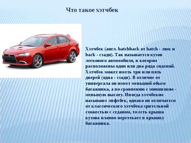 Что такое хэтчбек Хэтчбек (англ. hatchback от hatch - люк и back - сзади). Так называется кузов легкового автомобиля, в котором расположены один или два ряда сидений. Хэтчбэк может иметь три или пять дверей (одна - сзади). В отличие от универсала он имеет меньший объем багажника, а по сравнению с минивэном - меньшую высоту. Иногда хэтчбеком называют лифтбек, однако он отличается от классического хэтчбека зрительной схожестью с седаном, то есть крыша кузова плавно перетекает в крышку багажника. 