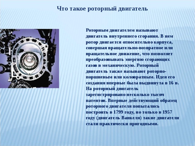 Что такое роторный двигатель Роторным двигателем называют двигатель внутреннего сгорания. В нем ротор двигается относительно корпуса, совершая вращательно-возвратное или вращательное движение, что позволяет преобразовывать энергию сгорающих газов в механическую. Роторный двигатель также называют роторно-поршневым или коловратным. Идея его создания впервые была выдвинута в 16 в. На роторный двигатель зарегистрировано несколько тысяч патентов. Впервые действующий образец роторного двигателя попытались построить в 1799 году, но только в 1957 году (двигатель Ванкеля) такие двигатели стали практически пригодными. 