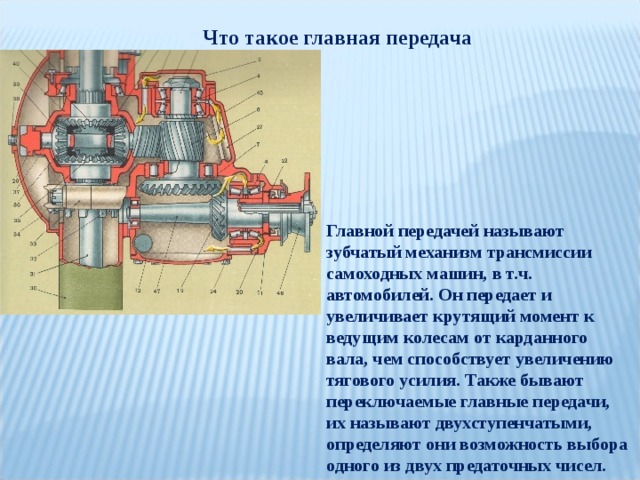 Что такое главная передача Главной передачей называют зубчатый механизм трансмиссии самоходных машин, в т.ч. автомобилей. Он передает и увеличивает крутящий момент к ведущим колесам от карданного вала, чем способствует увеличению тягового усилия. Также бывают переключаемые главные передачи, их называют двухступенчатыми, определяют они возможность выбора одного из двух предаточных чисел. 