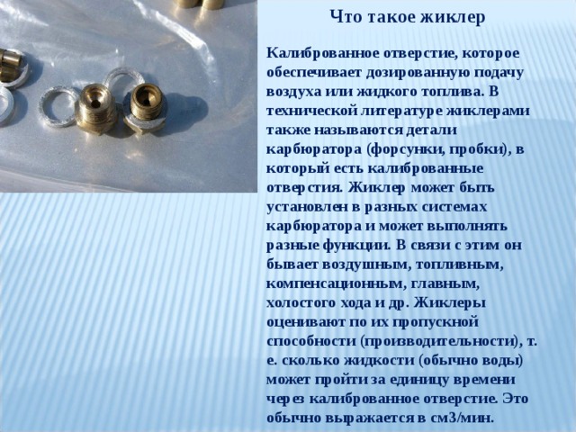 Что такое жиклер Калиброванное отверстие, которое обеспечивает дозированную подачу воздуха или жидкого топлива. В технической литературе жиклерами также называются детали карбюратора (форсунки, пробки), в который есть калиброванные отверстия. Жиклер может быть установлен в разных системах карбюратора и может выполнять разные функции. В связи с этим он бывает воздушным, топливным, компенсационным, главным, холостого хода и др. Жиклеры оценивают по их пропускной способности (производительности), т. е. сколько жидкости (обычно воды) может пройти за единицу времени через калиброванное отверстие. Это обычно выражается в см3/мин. 