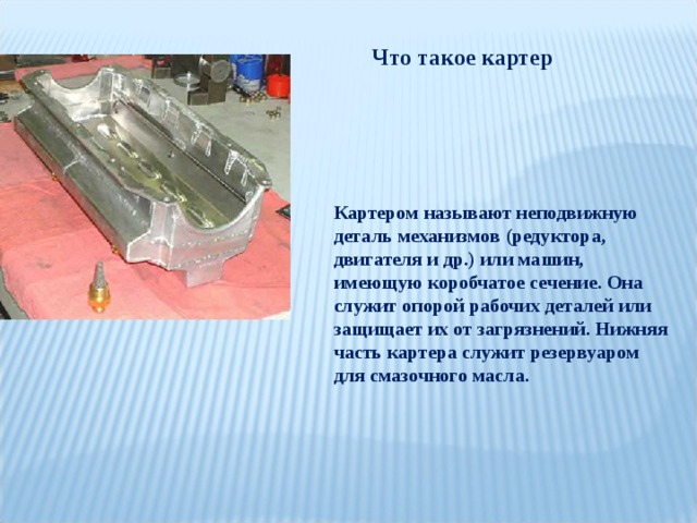 Что такое картер Картером называют неподвижную деталь механизмов (редуктора, двигателя и др.) или машин, имеющую коробчатое сечение. Она служит опорой рабочих деталей или защищает их от загрязнений. Нижняя часть картера служит резервуаром для смазочного масла. 