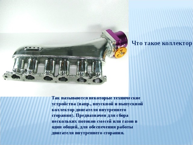 Что такое коллектор Так называются некоторые технические устройства (напр., впускной и выпускной коллектор двигателя внутреннего сгорания). Предназначен для сбора нескольких потоков смесей или газов в один общий, для обеспечения работы двигателя внутреннего сгорания. 