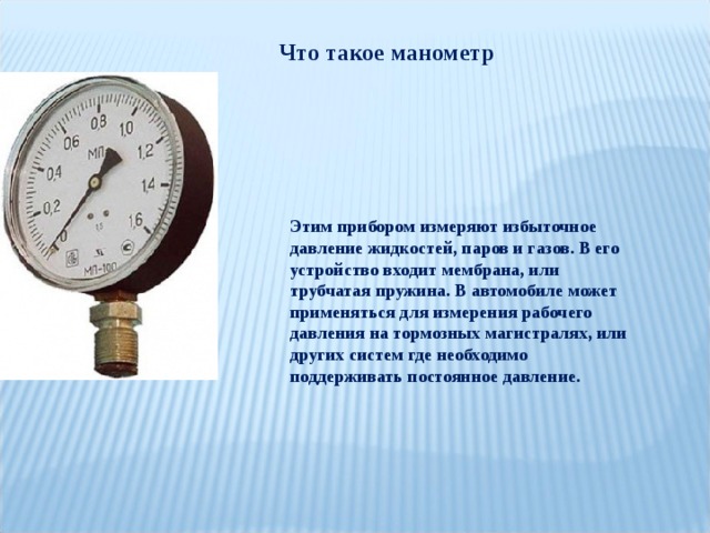 Что такое манометр Этим прибором измеряют избыточное давление жидкостей, паров и газов. В его устройство входит мембрана, или трубчатая пружина. В автомобиле может применяться для измерения рабочего давления на тормозных магистралях, или других систем где необходимо поддерживать постоянное давление. 