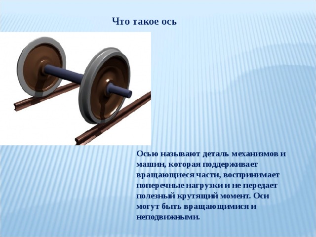 Что такое ось Осью называют деталь механизмов и машин, которая поддерживает вращающиеся части, воспринимает поперечные нагрузки и не передает полезный крутящий момент. Оси могут быть вращающимися и неподвижными. 