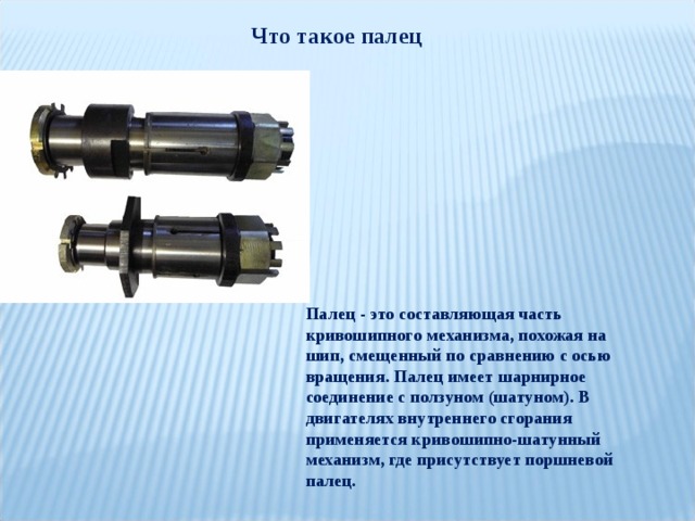 Что такое палец Палец - это составляющая часть кривошипного механизма, похожая на шип, смещенный по сравнению с осью вращения. Палец имеет шарнирное соединение с ползуном (шатуном). В двигателях внутреннего сгорания применяется кривошипно-шатунный механизм, где присутствует поршневой палец. 