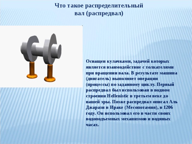 Что такое распределительный вал (распредвал) Оснащен кулачками, задачей которых является взаимодействие с толкателями при вращении вала. В результате машина (двигатель) выполняет операции (процессы) по заданному циклу. Первый распредвал был использован в водном строении Hellenistic в третьем веке до нашей эры. Позже распредвал описал Аль Джарази в Ираке (Месопотамия), в 1206 году. Он использовал его в части своих водоподъемных механизмов и водяных часах. 
